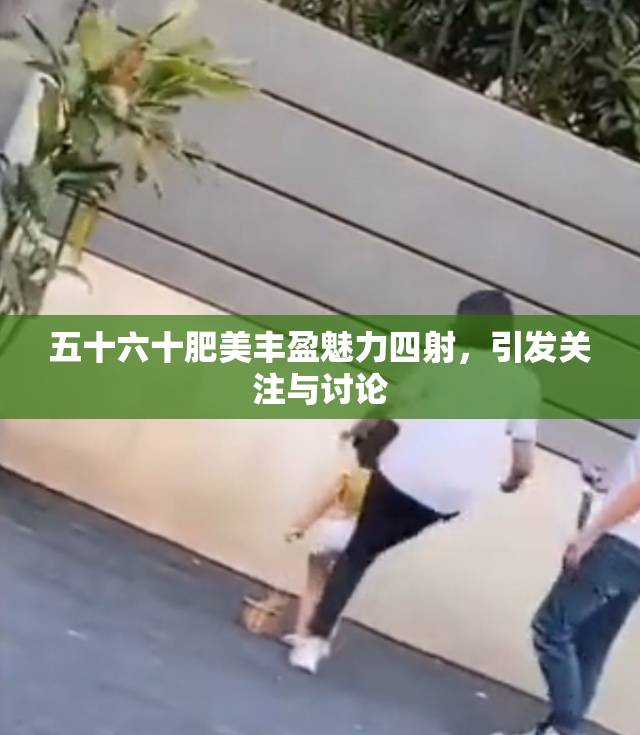 五十六十肥美丰盈魅力四射，引发关注与讨论