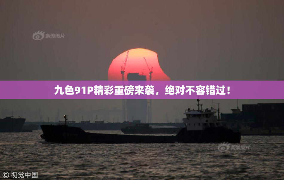 九色91P精彩重磅来袭，绝对不容错过！