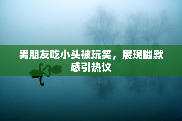 男朋友吃小头被玩笑，展现幽默感引热议