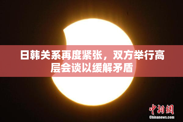 日韩关系再度紧张，双方举行高层会谈以缓解矛盾
