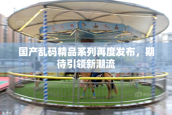国产乱码精品系列再度发布，期待引领新潮流