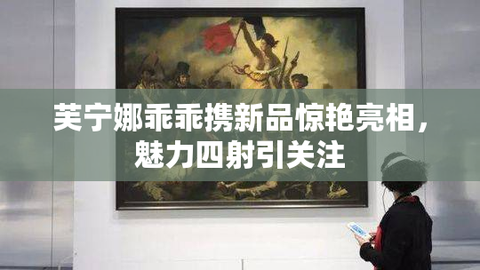 芙宁娜乖乖携新品惊艳亮相，魅力四射引关注