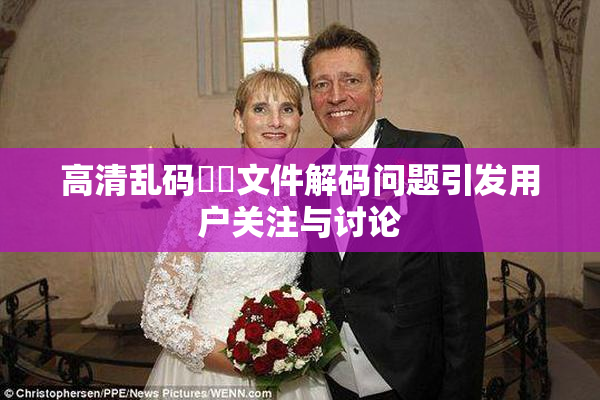 高清乱码❌‌文件解码问题引发用户关注与讨论