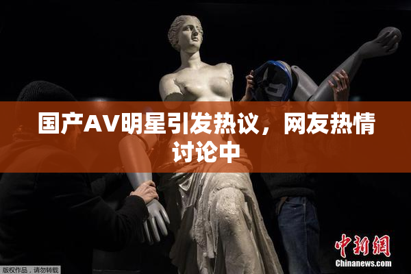 国产AV明星引发热议，网友热情讨论中