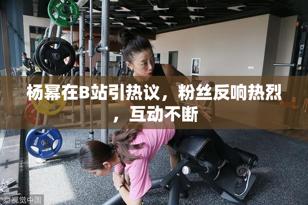 杨幂在B站引热议，粉丝反响热烈，互动不断