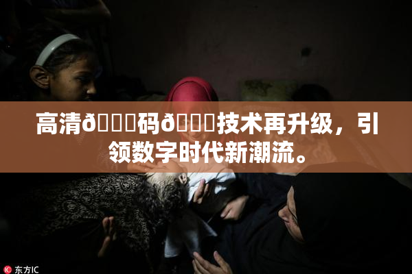高清🈚码🔞技术再升级，引领数字时代新潮流。