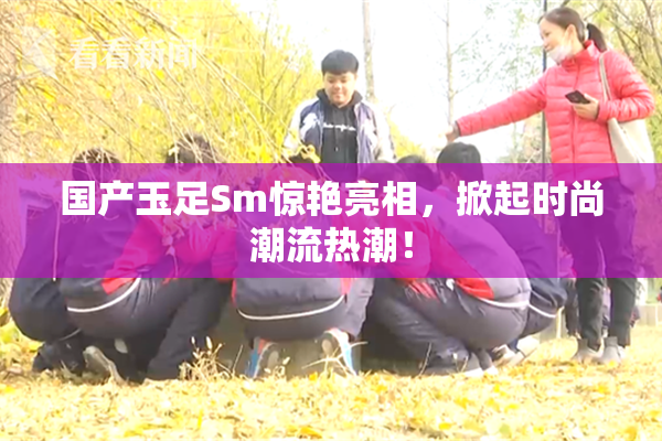 国产玉足Sm惊艳亮相，掀起时尚潮流热潮！