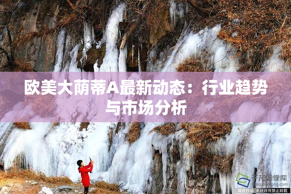 欧美大荫蒂A最新动态：行业趋势与市场分析