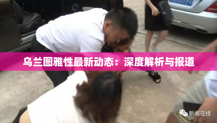 乌兰图雅性最新动态：深度解析与报道