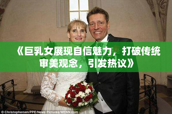 《巨乳女展现自信魅力，打破传统审美观念，引发热议》
