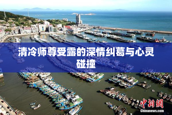 清冷师尊受露的深情纠葛与心灵碰撞