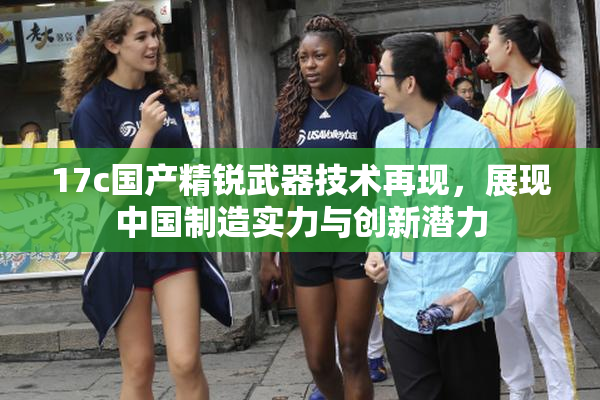17c国产精锐武器技术再现，展现中国制造实力与创新潜力