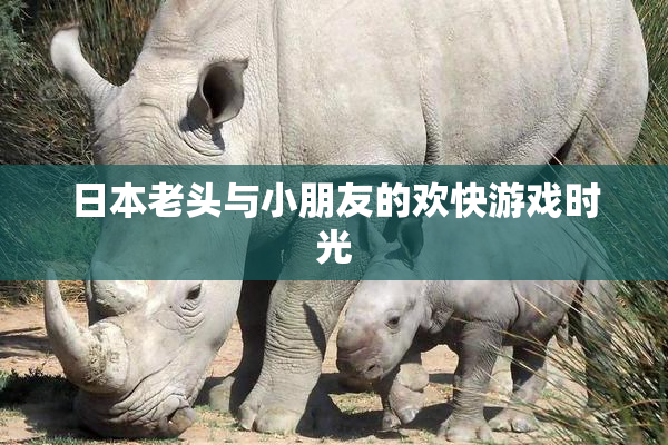 日本老头与小朋友的欢快游戏时光