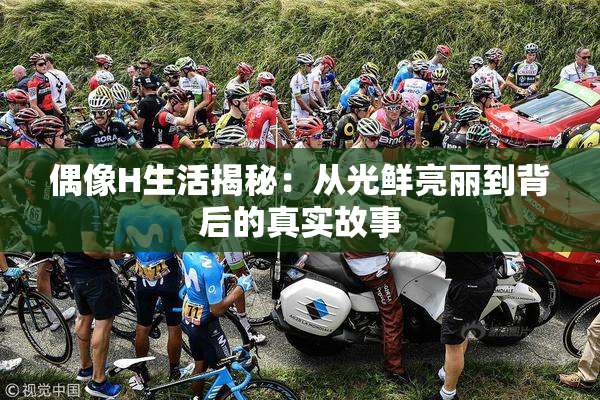 偶像H生活揭秘：从光鲜亮丽到背后的真实故事