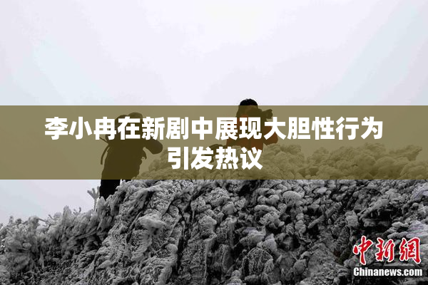 李小冉在新剧中展现大胆性行为引发热议