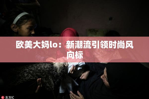 欧美大妈lo：新潮流引领时尚风向标