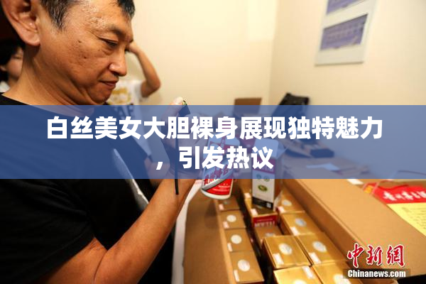 白丝美女大胆裸身展现独特魅力，引发热议