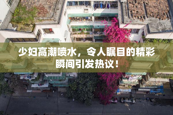 少妇高潮喷水，令人瞩目的精彩瞬间引发热议！