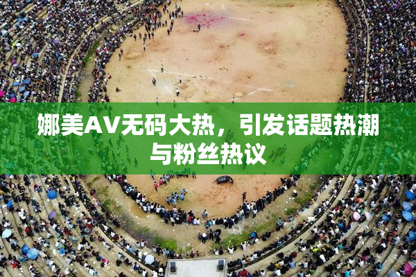 娜美AV无码大热，引发话题热潮与粉丝热议