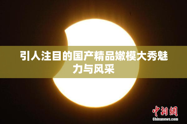 引人注目的国产精品嫩模大秀魅力与风采