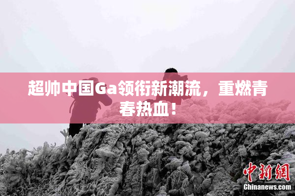 超帅中国Ga领衔新潮流，重燃青春热血！
