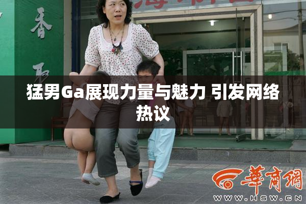 猛男Ga展现力量与魅力 引发网络热议