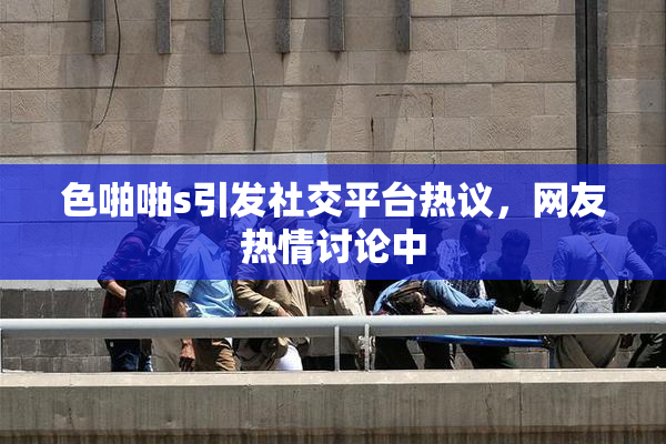 色啪啪s引发社交平台热议，网友热情讨论中