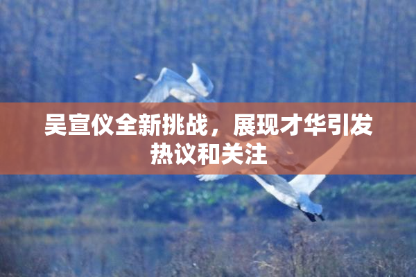 吴宣仪全新挑战，展现才华引发热议和关注