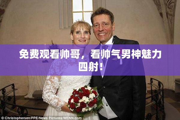 免费观看帅哥，看帅气男神魅力四射！
