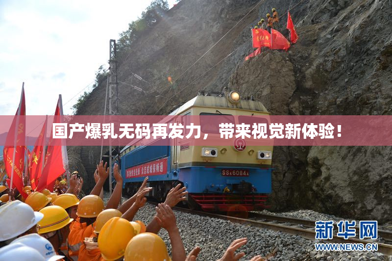 国产爆乳无码再发力，带来视觉新体验！
