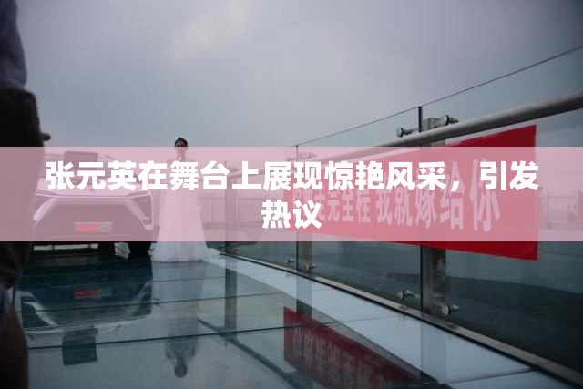 张元英在舞台上展现惊艳风采，引发热议