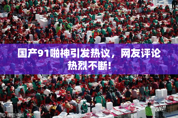 国产91啪神引发热议，网友评论热烈不断!