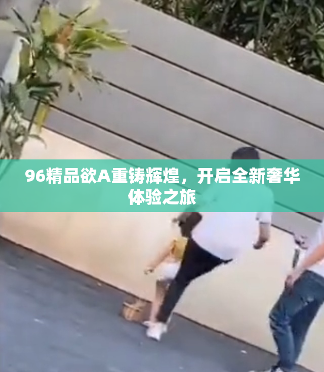 96精品欲A重铸辉煌，开启全新奢华体验之旅