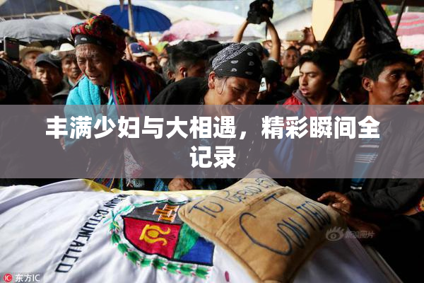 丰满少妇与大相遇，精彩瞬间全记录