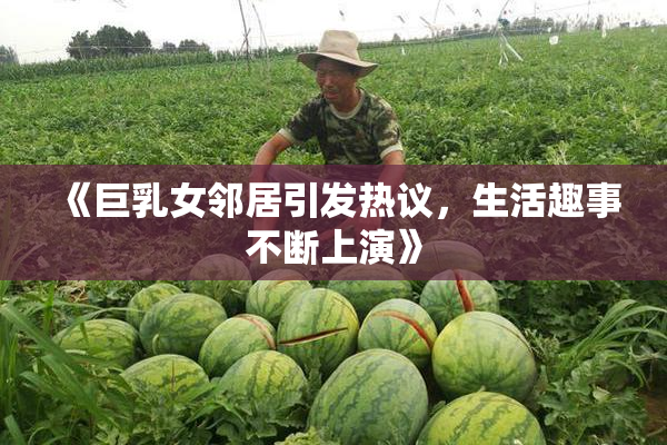 《巨乳女邻居引发热议，生活趣事不断上演》