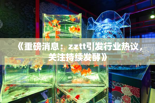 《重磅消息：zztt引发行业热议，关注持续发酵》