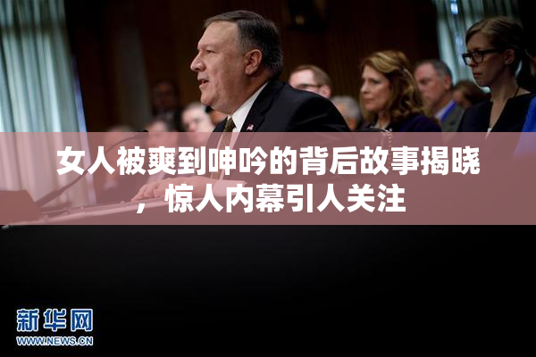 女人被爽到呻吟的背后故事揭晓，惊人内幕引人关注