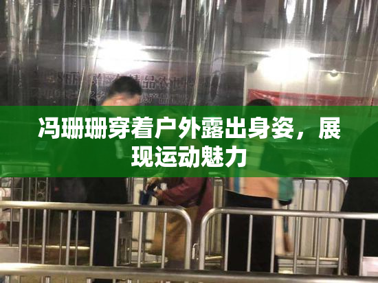 冯珊珊穿着户外露出身姿，展现运动魅力