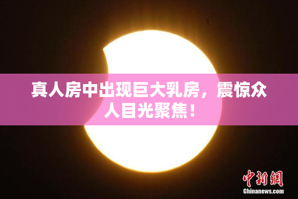 真人房中出现巨大乳房，震惊众人目光聚焦！