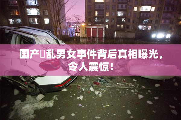 国产婬乱男女事件背后真相曝光，令人震惊！