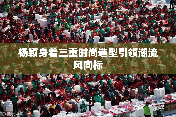 杨颖身着三重时尚造型引领潮流风向标