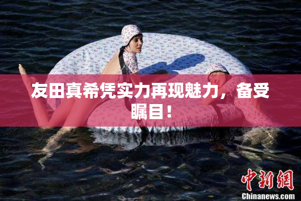 友田真希凭实力再现魅力，备受瞩目！