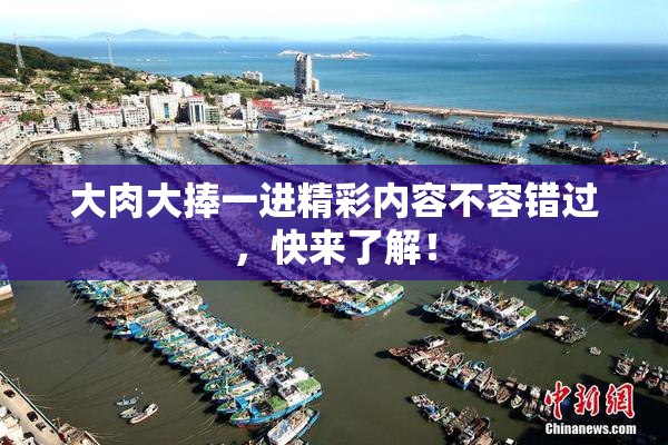大肉大捧一进精彩内容不容错过，快来了解！
