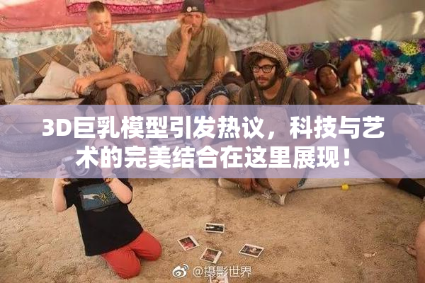 3D巨乳模型引发热议，科技与艺术的完美结合在这里展现！