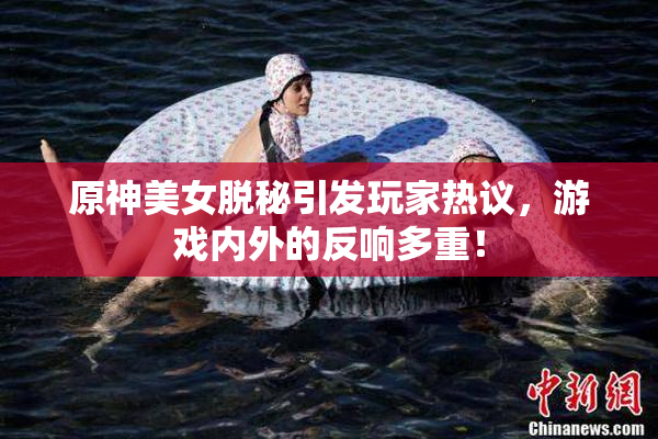 原神美女脱秘引发玩家热议，游戏内外的反响多重！