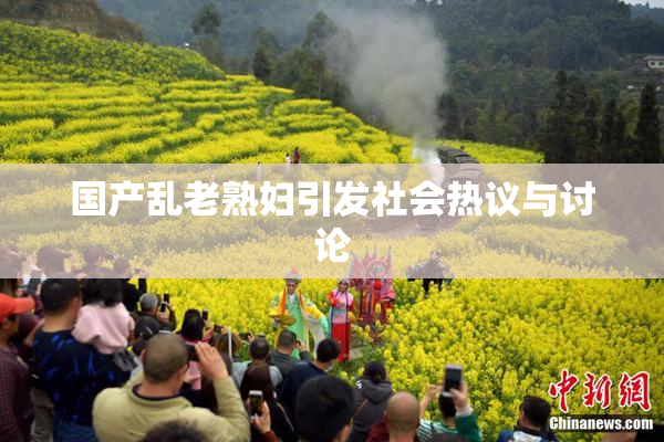 国产乱老熟妇引发社会热议与讨论