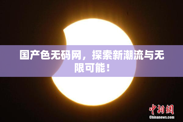 国产色无码网，探索新潮流与无限可能！