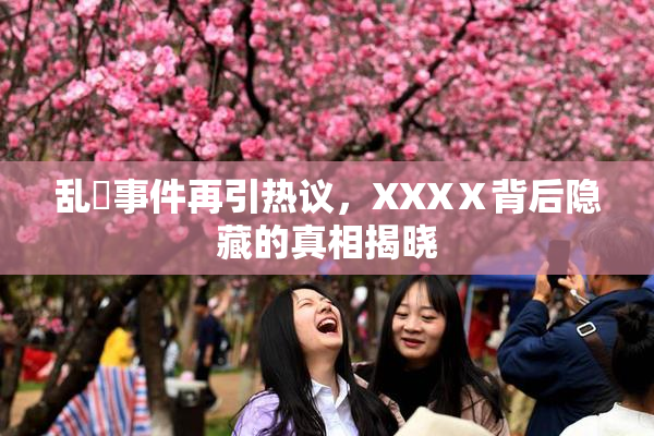 乱婬事件再引热议，XXXⅩ背后隐藏的真相揭晓