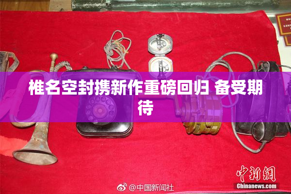 椎名空封携新作重磅回归 备受期待