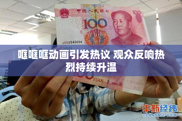哐哐哐动画引发热议 观众反响热烈持续升温